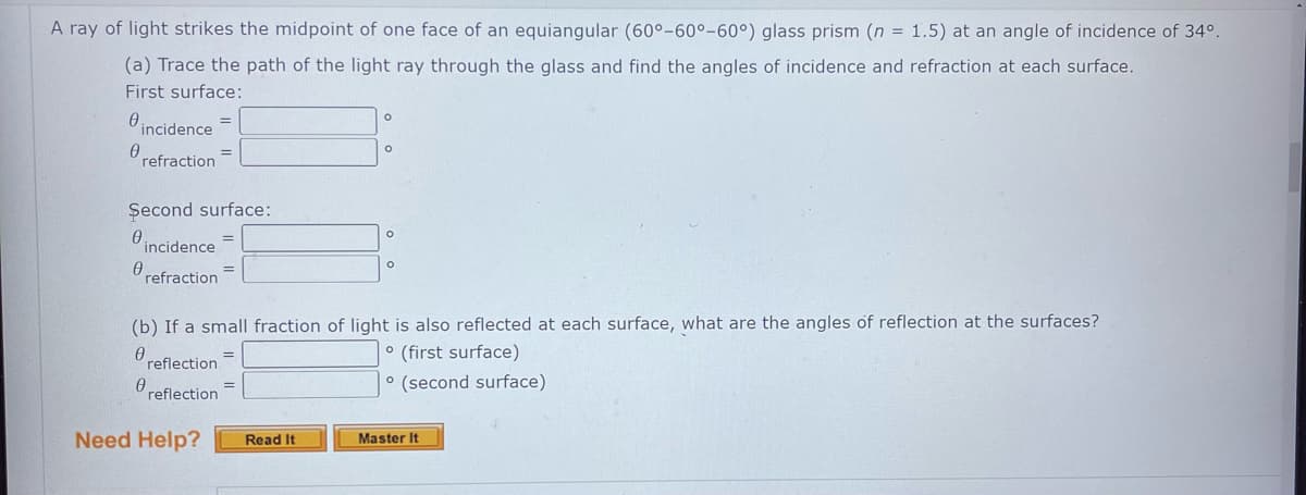 A ray of light strikes the midpoint of one face of an equiangular (60°-60°-60°) glass prism (n = 1.5) at an angle of incidence of 34º.
(a) Trace the path of the light ray through the glass and find the angles of incidence and refraction at each surface.
First surface:
incidence
refraction
0
Second surface:
0.
incidence
refraction
=
Need Help?
=
=
=
O
Read It
O
(b) If a small fraction of light is also reflected at each surface, what are the angles of reflection at the surfaces?
Ө
° (first surface)
e reflection.
reflection=
° (second surface)
O
O
Master It