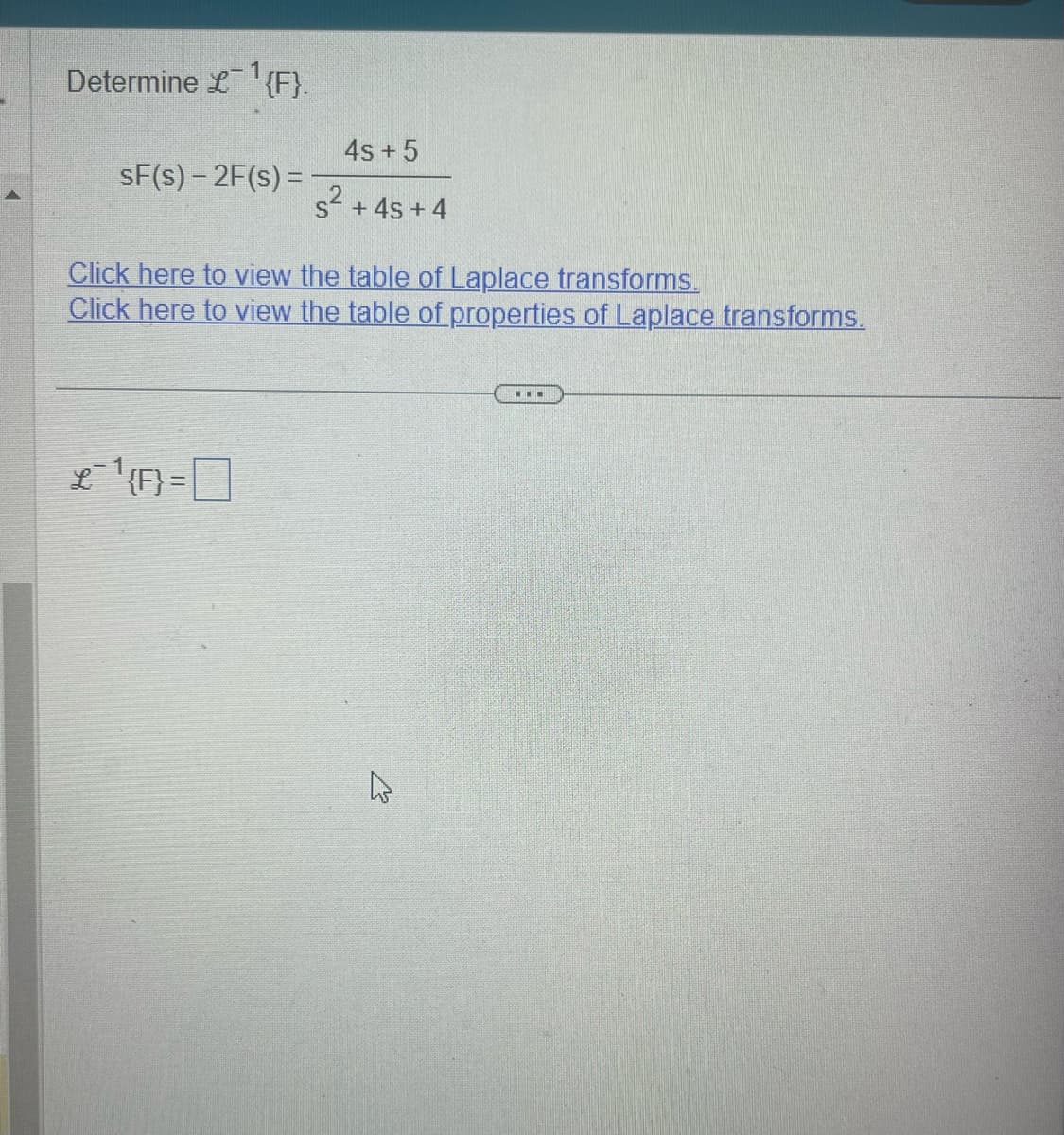 Determine £1 {F}.
4s + 5
sF(s) -2F(s) =
s²
s² + 4s +4
Click here to view the table of Laplace transforms.
Click here to view the table of properties of Laplace transforms.
{F}=