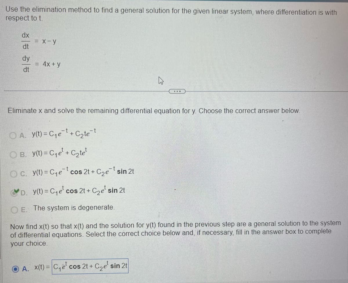 Use the elimination method to find a general solution for the given linear system, where differentiation is with
respect to t.
dx
= x-y
dt
dy
dt
= 4x+y
Eliminate x and solve the remaining differential equation for y. Choose the correct answer below.
○ A. y(t) = C₁e¯¹ + C₂te¯†
○ B. y(t) = C₁e¹ + C₂tet
Oc. y(t)=C₁e cos 2t+ C₂et sin 2t
D. y(t)=C₁e cos 2t+ + C₂e¹ sin 2t
OE. The system is degenerate.
Now find x(t) so that x(t) and the solution for y(t) found in the previous step are a general solution to the system
of differential equations. Select the correct choice below and, if necessary, fill in the answer box to complete
your choice.
A. x(t)=C₁e cos 2t+ + C2e¹ sin 2t