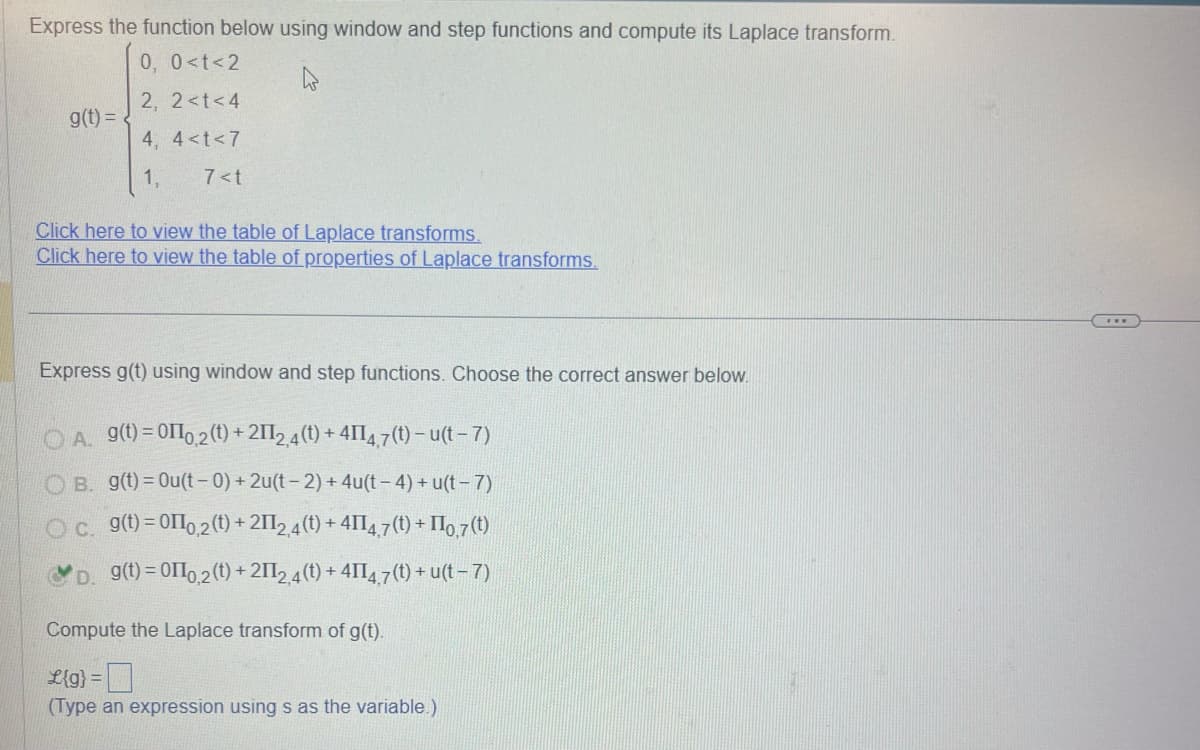 Express the function below using window and step functions and compute its Laplace transform.
g(t) =
0, 0<t<2
2, 2<t<4
4, 4<t<7
1,
7<t
Click here to view the table of Laplace transforms.
Click here to view the table of properties of Laplace transforms.
Express g(t) using window and step functions. Choose the correct answer below.
OA. 9(t)=00,2(t) +2112,4(t) + 41147(t)-u(t-7)
OB. g(t)=Ou(t-0)+2u(t-2)+4u(t −4) + u(t - 7)
C. g(t)=010,2(t) +2112,4(t) + 4114,7(t) + II0,7(t)
g(t)=00,2(t)+2112,4(t) + 4114,7(t) + u(t - 7)
Compute the Laplace transform of g(t).
£{g} =
(Type an expression using s as the variable.)