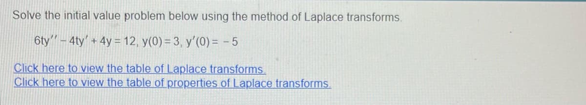 Solve the initial value problem below using the method of Laplace transforms.
6ty"-4ty' + 4y = 12, y(0) = 3, y'(0) = -5
Click here to view the table of Laplace transforms.
Click here to view the table of properties of Laplace transforms.