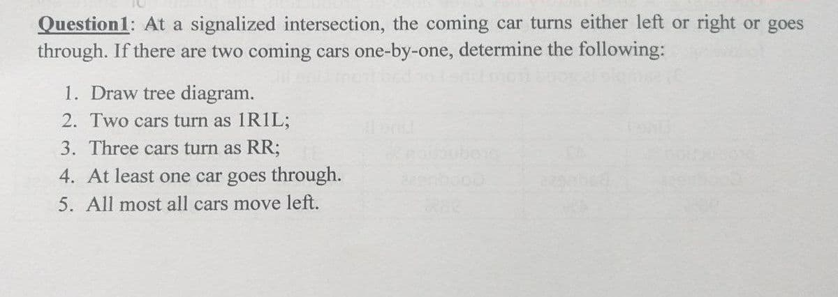 Question1: At a signalized intersection, the coming car turns either left or right or goes
through. If there are two coming cars one-by-one, determine the following:
1. Draw tree diagram.
2. Two cars turn as 1RIL;
3. Three cars turn as RR;
berg
eenbooo
4. At least one car goes through.
5. All most all cars move left.
