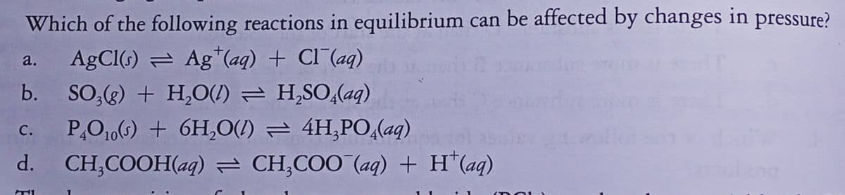 Which of the following reactions in equilibrium can be affected by changes in pressure?
AgCI(s) = Ag*(aq) + Cl¯(aq)
a.
b.
SO;(g) + H,O(/) = H,SO,(aq)
P,O106) + 6H,O(I) = 4H,PO,(aq)
CH,COOH(aq) = CH,COO (aq) + H*(aq)
с.
d.
(DO1
