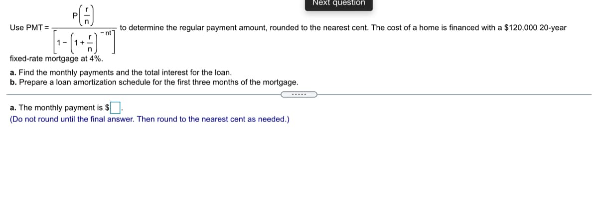 Next question
Use PMT =
to determine the regular payment amount, rounded to the nearest cent. The cost of a home is financed with a $120,000 20-year
- nt
1-
fixed-rate mortgage at 4%.
a. Find the monthly payments and the total interest for the loan.
b. Prepare a loan amortization schedule for the first three months of the mortgage.
.....
a. The monthly payment is $.
(Do not round until the final answer. Then round to the nearest cent as needed.)
