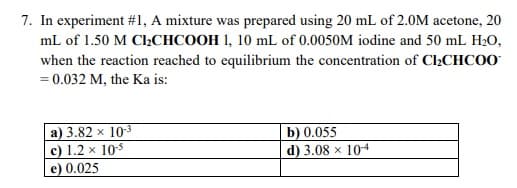 7. In experiment #1, A mixture was prepared using 20 mL of 2.0M acetone, 20
mL of 1.50 M C2CHCOOH 1, 10 mL of 0.0050M iodine and 50 mL H20,
when the reaction reached to equilibrium the concentration of Cl2CHCOO
= 0.032 M, the Ka is:
a) 3.82 × 103
c) 1.2 x 105
e) 0.025
b) 0.055
d) 3.08 x 104
