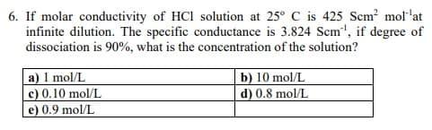 6. If molar conductivity of HCl solution at 25° C is 425 Scm? mol'at
infinite dilution. The specific conductance is 3.824 Scm", if degree of
dissociation is 90%, what is the concentration of the solution?
a) 1 mol/L
c) 0.10 mol/L
e) 0.9 mol/L
b) 10 mol/L
d) 0.8 mol/L
