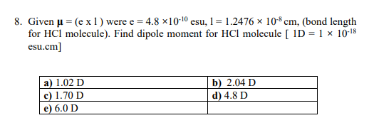 8. Given u = (e x 1) were e = 4.8 ×10-10 esu, 1= 1.2476 × 10*cm, (bond length
for HCl molecule). Find dipole moment for HCl molecule [ ID = 1 × 10-18
esu.cm]
a) 1.02 D
c) 1.70 D
e) 6.0 D
b) 2.04 D
d) 4.8 D
