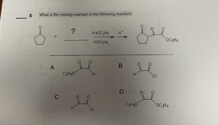 8
What is the missing reactant in the following reaction?
&
A
C
?
C₂H50
NaOC₂H5 H*
HOC2H5
H
H
B
D
OF
C₂H50
=O
O
CI
O=
OC₂H5
OCH5