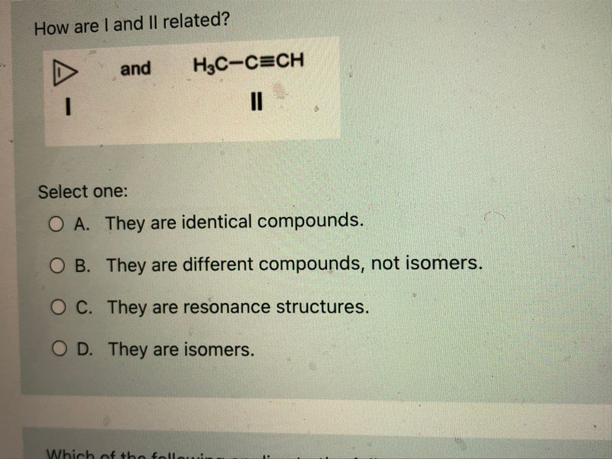 How are I and II related?
A-
and
H3C-C=CH
II
Select one:
O A. They are identical compounds.
O B. They are different compounds, not isomers.
O C. They are resonance structures.
O D. They are isomers.
Which of the fall