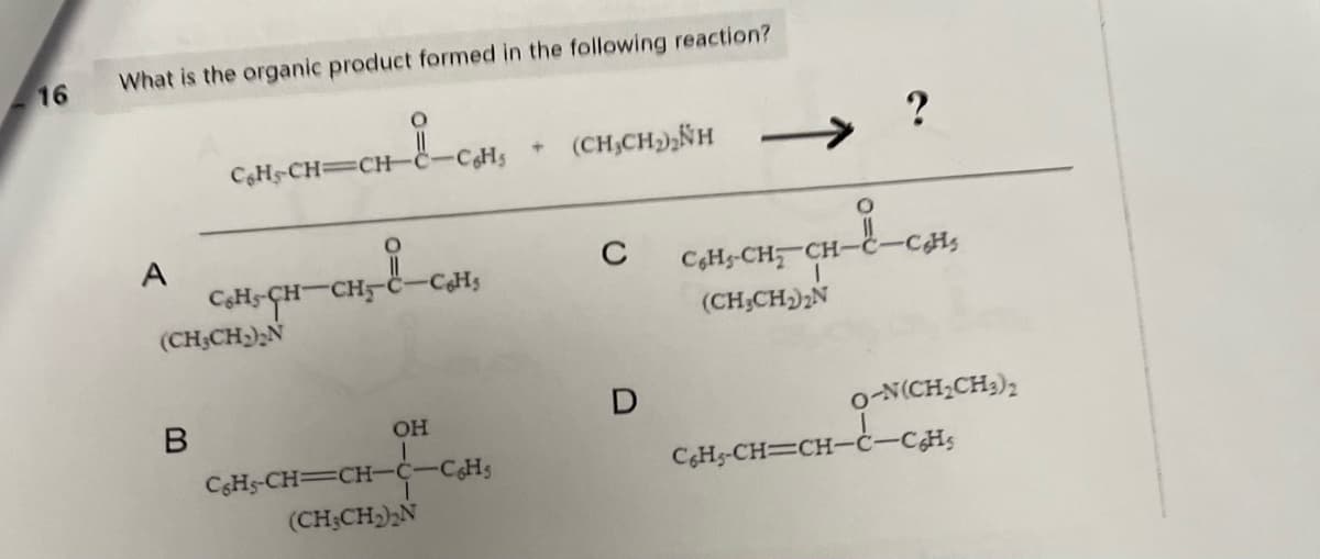 16
What is the organic product formed in the following reaction?
A
C6H5-CH=CH-
B
(CH₂CH₂)₂N
CH-CH-CH
CH₂&-c.
-C6H₁
-C6H₁
OH
C6H5-CH=CH-C-CH₂
(CH₂CH₂)₂N
+
(CH,CH,NH
C
D
?
i-cats
C6H-CH₂ CH-
1
(CH₂CH₂)2N
0-N(CH,CH,),
C6H5-CH=CH-C-CH₂