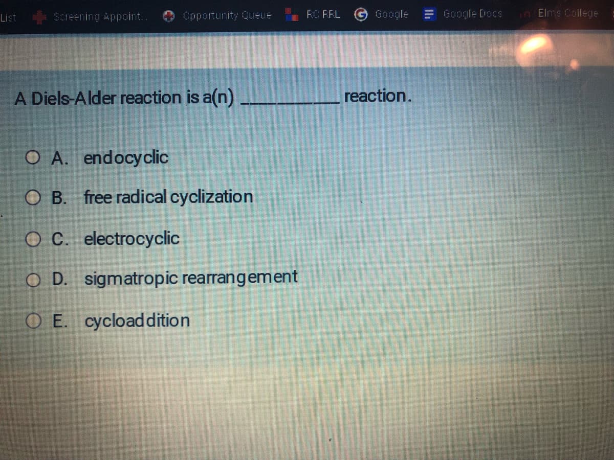 List
Screening Appoint..
Opportunity Queue
A Diels-Alder reaction is a(n)_
O A. endocyclic
O B. free radical cyclization
O C. electrocyclic
O D. sigmatropic rearrangement
O E. cycload dition
RC RRL
reaction.
Google Docs
in Elms College