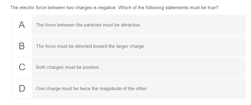 The electric force between two charges is negative. Which of the following statements must be true?
A
The force between the particles must be attractive.
В
The force must be directed toward the larger charge.
Both charges must be positive.
D
One charge must be twice the magnitude of the other.
