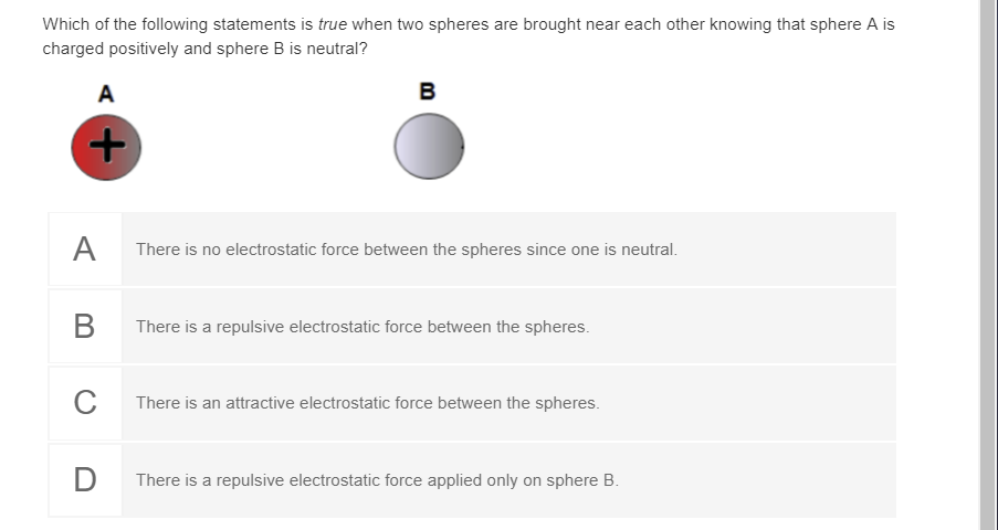 Which of the following statements is true when two spheres are brought near each other knowing that sphere A is
charged positively and sphere B is neutral?
A
B
A
There is no electrostatic force between the spheres since one is neutral.
There is a repulsive electrostatic force between the spheres.
There is an attractive electrostatic force between the spheres.
D
There is a repulsive electrostatic force applied only on sphere B.
+
