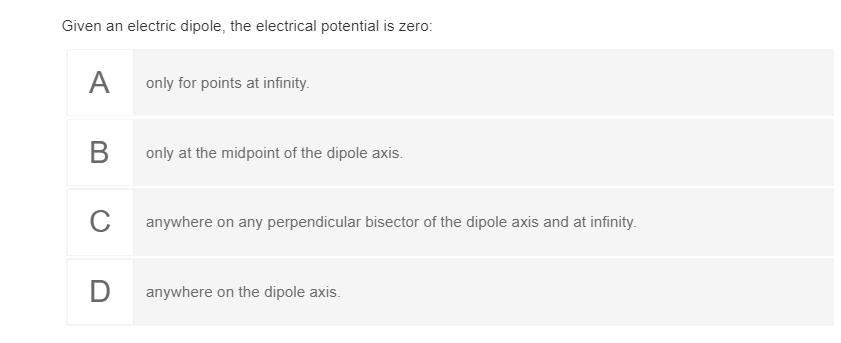 Given an electric dipole, the electrical potential is zero:
A
only for points at infinity.
В
only at the midpoint of the dipole axis.
C
anywhere on any perpendicular bisector of the dipole axis and at infinity.
D
anywhere on the dipole axis.
