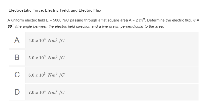 Electrostatic Force, Electric Field, and Electric Flux
A uniform electric field E = 5000 N/C passing through a flat square area A = 2 m². Determine the electric flux. 8 =
60° (the angle between the electric field direction and a line drawn perpendicular to the area)
A
4.0 a 103 Nm? /C
В
5.0 a 103 Nm² /C
C
6.0 a 103 Nm2 /C
D
7.0 x 103 Nm² /C
