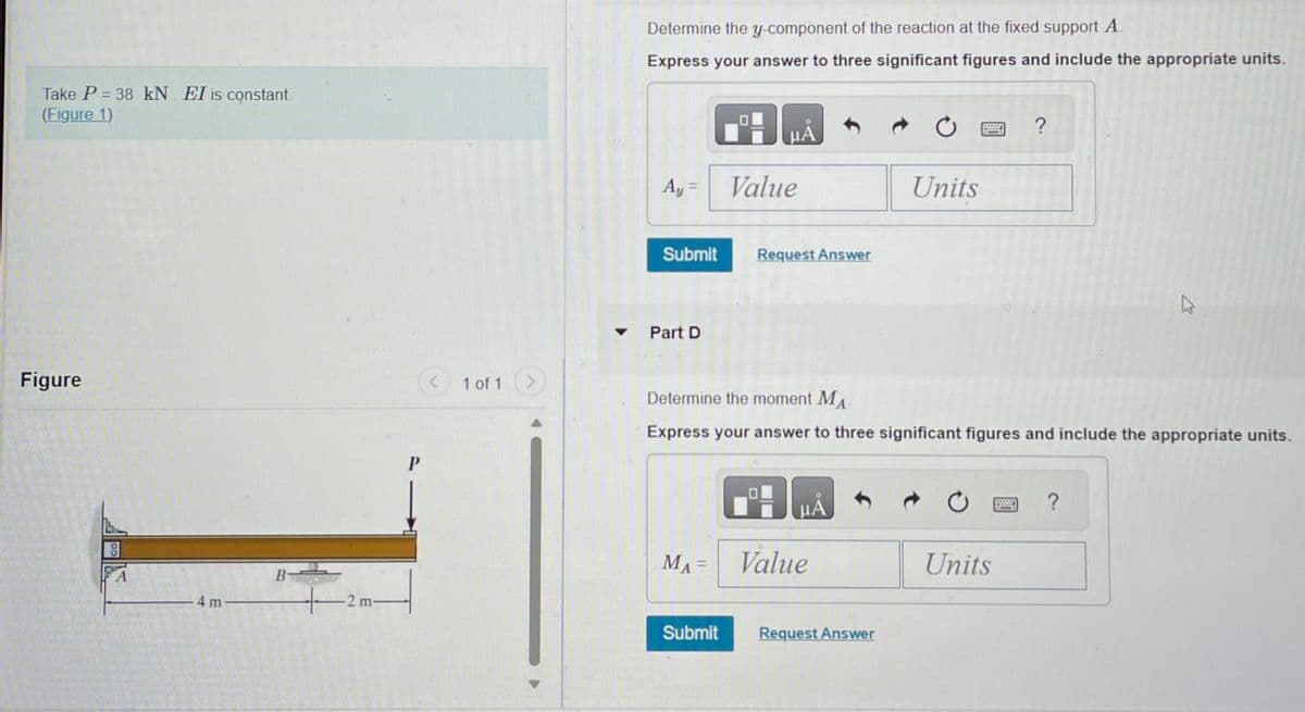 Take P = 38 kN. EI is constant.
(Figure 1)
Figure
4m-
B-
+-2m-
P
< 1 of 1
Determine the y-component of the reaction at the fixed support A.
Express your answer to three significant figures and include the appropriate units.
Ay =
Submit
Part D
MA =
μÃ
Submit
Value
Request Answer
Determine the moment MA
Express your answer to three significant figures and include the appropriate units.
μA
Value
Units
Request Answer
?
Units
K
?