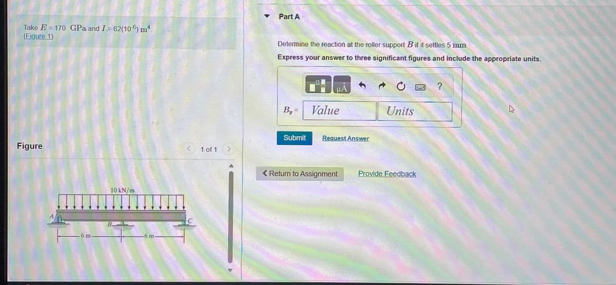 Take E170 GPa and I = 62(106) mª
(Figure 1)
Figure
6 m
10 kN/m
B
-6 m
1 of 1
Part A
Determine the reaction at the roller support B if it settles 5 mm.
Express your answer to three significant figures and include the appropriate units.
By =
Submit
HÅ
Value
Request Answer
< Return to Assignment
122-
Units
Provide Feedback
WEAVE
?
K