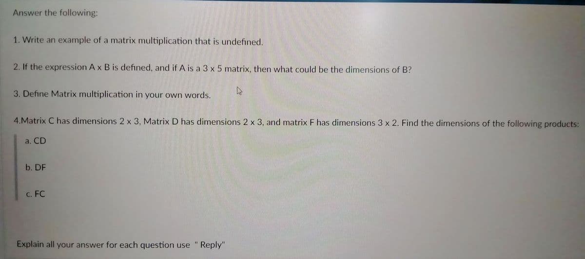 Answer the following:
1. Write an example of a matrix multiplication that is undefined.
2. If the expression A x B is defined, and if A is a 3 x 5 matrix, then what could be the dimensions of B?
3. Define Matrix multiplication in your own words.
4.Matrix C has dimensions 2 x 3, Matrix D has dimensions 2 x 3, and matrix F has dimensions 3 x 2. Find the dimensions of the following products:
a. CD
b. DF
c. FC
11
Explain all your answer for each question use
Reply"