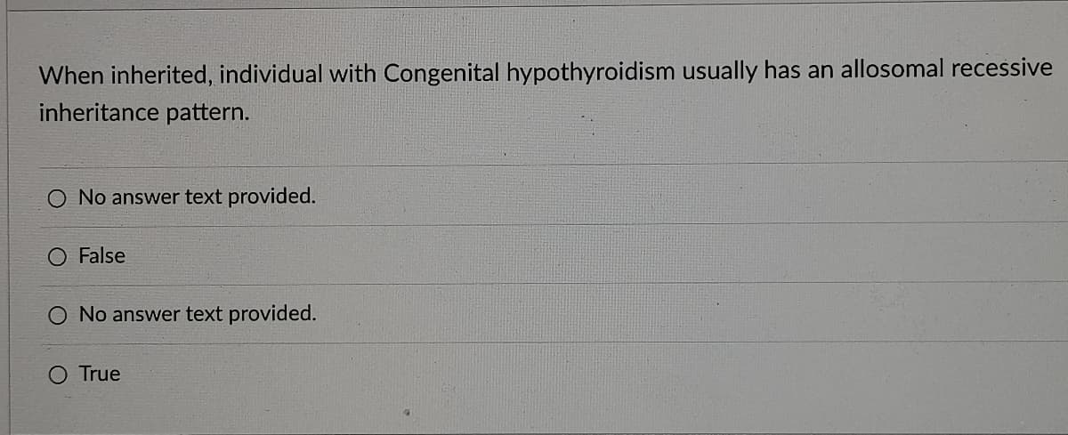 When inherited, individual with Congenital hypothyroidism usually has an allosomal recessive
inheritance pattern.
No answer text provided.
False
No answer text provided.
O True
