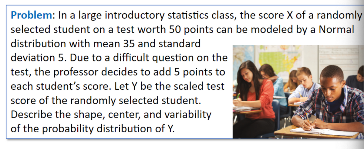 Problem: In a large introductory statistics class, the score X of a randomly
selected student on a test worth 50 points can be modeled by a Normal
distribution with mean 35 and standard
deviation 5. Due to a difficult question on the
test, the professor decides to add 5 points to
each student's score. Let Y be the scaled test
score of the randomly selected student.
Describe the shape, center, and variability
of the probability distribution of Y.
193