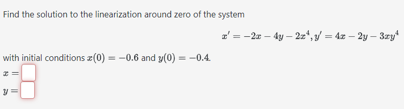 Find the solution to the linearization around zero of the system
with initial conditions (0) = -0.6 and y(0) = -0.4.
||
y =
=
4
-2x - 4y - 2x¹, y = 4x - 2y - 3xy*