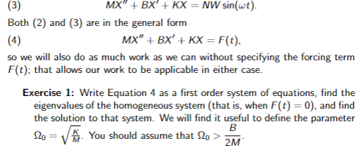 (3)
Both (2) and (3) are in the general form
MX" + BX' + KX = NW sin(wt).
MX" + BX' + KX = F(t).
(4)
so we will also do as much work as we can without specifying the forcing term
F(t); that allows our work to be applicable in either case.
Exercise 1: Write Equation 4 as a first order system of equations, find the
eigenvalues of the homogeneous system (that is, when F(t) = 0), and find
the solution to that system. We will find it useful to define the parameter
B
20 =
You should assume that no >
2M