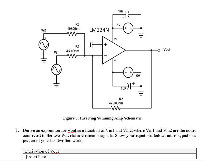R3
10kOhm
W2
w
W1
R1
4.7kOhm
w
LM224N
V+
1uF
5V
1uF
R2
470kOhm
w
5V
O Vout
Figure 3: Inverting Summing Amp Schematic
1. Derive an expression for Yout as a function of Vin1 and Vin2, where Vin1 and Vin2 are the nodes
connected to the two Waveform Generator signals. Show your equations below, either typed or a
picture of your handwritten work.
Derivation of Yout
{insert here}