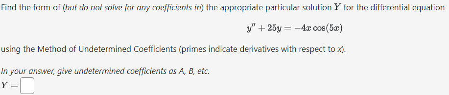Find the form of (but do not solve for any coefficients in) the appropriate particular solution Y for the differential equation
y" + 25y = -4x cos(5x)
using the Method of Undetermined Coefficients (primes indicate derivatives with respect to x).
In your answer, give undetermined coefficients as A, B, etc.
Y
=
