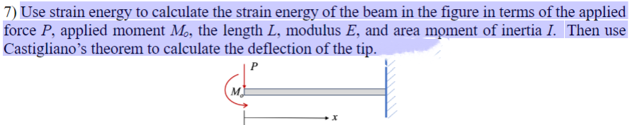 7) Use strain energy to calculate the strain energy of the beam in the figure in terms of the applied
force P, applied moment M₁, the length L, modulus E, and area moment of inertia I. Then use
Castigliano's theorem to calculate the deflection of the tip.
M
P
x