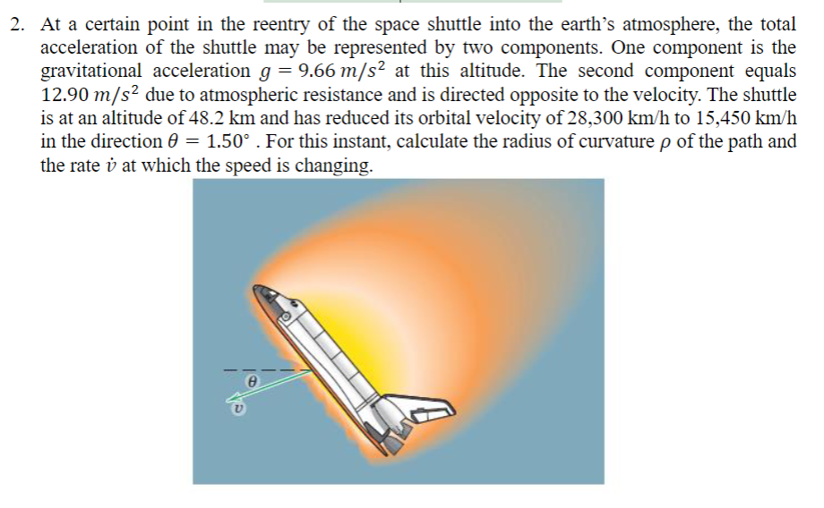 2. At a certain point in the reentry of the space shuttle into the earth's atmosphere, the total
acceleration of the shuttle may be represented by two components. One component is the
gravitational acceleration g = 9.66 m/s² at this altitude. The second component equals
12.90 m/s² due to atmospheric resistance and is directed opposite to the velocity. The shuttle
is at an altitude of 48.2 km and has reduced its orbital velocity of 28,300 km/h to 15,450 km/h
in the direction = 1.50°. For this instant, calculate the radius of curvature p of the path and
the rate i at which the speed is changing.