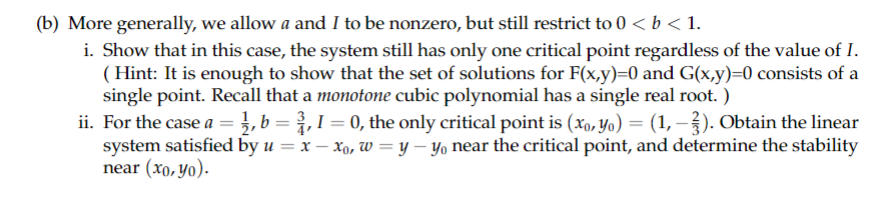 (b) More generally, we allow a and I to be nonzero, but still restrict to 0 < b < 1.
i. Show that in this case, the system still has only one critical point regardless of the value of I.
(Hint: It is enough to show that the set of solutions for F(x,y)=0 and G(x,y)=0 consists of a
single point. Recall that a monotone cubic polynomial has a single real root. )
ii. For the case a = 1, b = 3,1 = 0, the only critical point is (xo, Yo) = (1, -3). Obtain the linear
system satisfied by u = x -xo, w = y - yo near the critical point, and determine the stability
near (xo, yo).