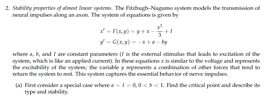 2. Stability properties of almost linear systems. The Fitzhugh-Nagumo system models the transmission of
neural impulses along an axon. The system of equations is given by
1³
x = F(x,y) = y + x· +I
3
y' = G(x,y) = −x+a − by
where a, b, and I are constant parameters (I is the external stimulus that leads to excitation of the
system, which is like an applied current). In these equations x is similar to the voltage and represents
the excitability of the system; the variable y represents a combination of other forces that tend to
return the system to rest. This system captures the essential behavior of nerve impulses.
(a) First consider a special case where a = I = 0, 0 < b < 1. Find the critical point and describe its
type and stability.