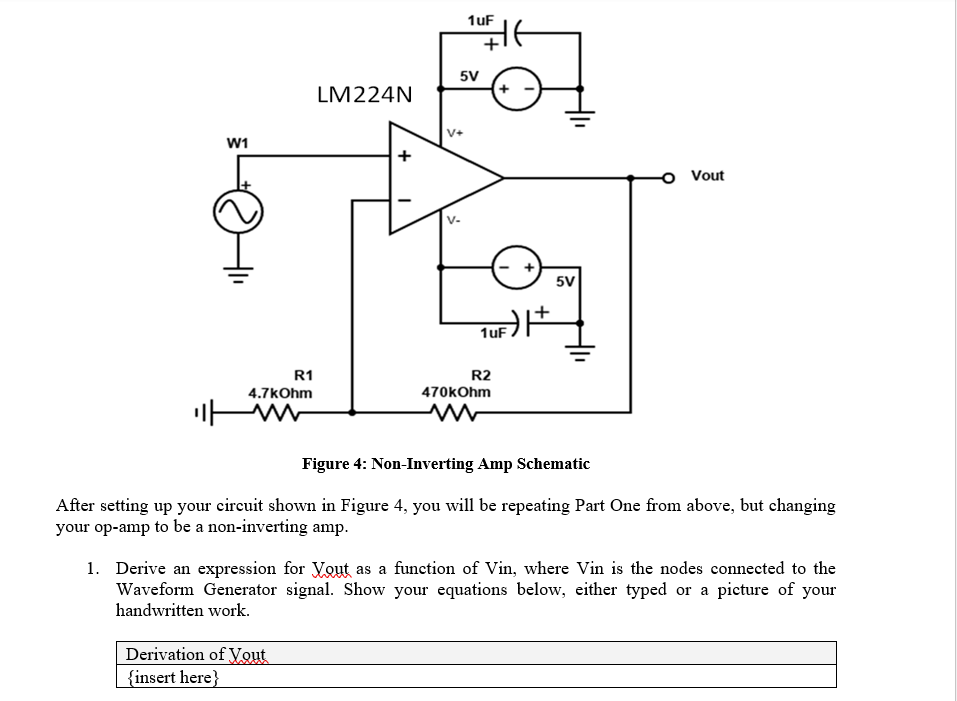 W1
R1
4.7kOhm
ww
1uF
LM224N
5V
1UF) |+
R2
470kOhm
5V
w
Vout
Figure 4: Non-Inverting Amp Schematic
After setting up your circuit shown in Figure 4, you will be repeating Part One from above, but changing
your op-amp to be a non-inverting amp.
1. Derive an expression for Yout as a function of Vin, where Vin is the nodes connected to the
Waveform Generator signal. Show your equations below, either typed or a picture of your
handwritten work.
Derivation of Yout
{insert here}