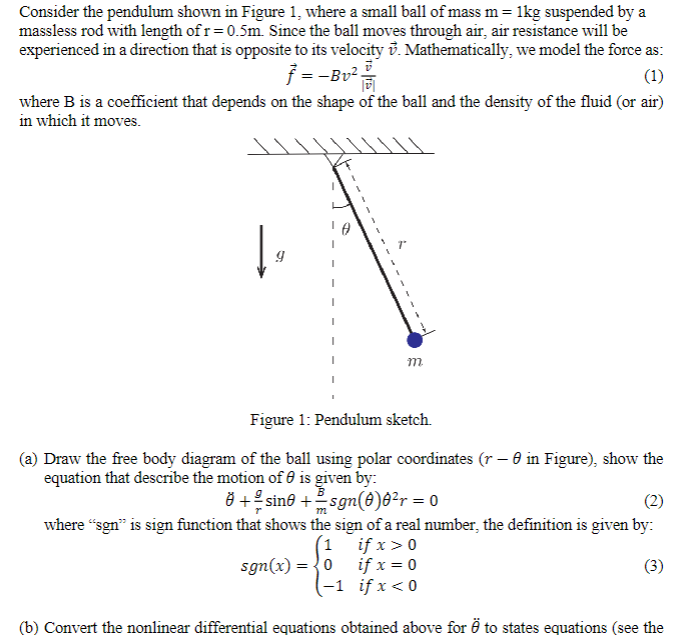 Consider the pendulum shown in Figure 1, where a small ball of mass m = 1kg suspended by a
massless rod with length of r=0.5m. Since the ball moves through air, air resistance will be
experienced in a direction that is opposite to its velocity v. Mathematically, we model the force as:
ƒ =-Bv² =
(1)
where B is a coefficient that depends on the shape of the ball and the density of the fluid (or air)
in which it moves.
9
m
Figure 1: Pendulum sketch.
(a) Draw the free body diagram of the ball using polar coordinates (r - 0 in Figure), show the
equation that describe the motion of is given by:
+ sin0 += sgn(0)8²r = 0
m
(2)
where "sgn" is sign function that shows the sign of a real number, the definition is given by:
1
sgn(x) = 0
if x > 0
if x = 0
if x < 0
(3)
(b) Convert the nonlinear differential equations obtained above for Ö to states equations (see the
-1