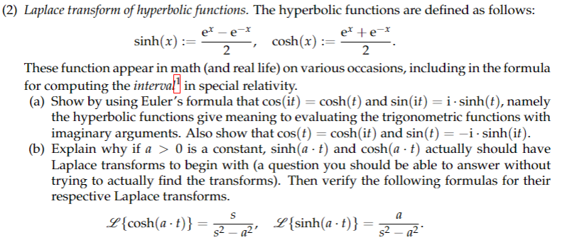 (2) Laplace transform of hyperbolic functions. The hyperbolic functions are defined as follows:
et +e-x
ex-e-x
sinh(x):=
2
These function appear in math (and real life) on various occasions, including in the formula
for computing the interval] in special relativity.
(a) Show by using Euler's formula that cos(it) = cosh(t) and sin(it) = i-sinh(t), namely
the hyperbolic functions give meaning to evaluating the trigonometric functions with
imaginary arguments. Also show that cos(t) = cosh(it) and sin(t) = −i - sinh(it).
(b) Explain why if a > 0 is a constant, sinh(a - t) and cosh(at) actually should have
Laplace transforms to begin with (a question you should be able to answer without
trying to actually find the transforms). Then verify the following formulas for their
respective Laplace transforms.
L{cosh(a-t)}
=
S
s2_a²
cosh(x):= et te
2
Z{sinh(a-t)}
=
a
s²_a²