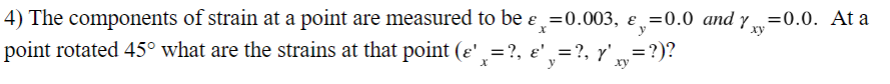 4) The components of strain at a point are measured to be ε =0.003, ε =0.0 and y=0.0. At a
point rotated 45° what are the strains at that point (e'¸=?, e' y=?, Y' xy²
y
xy
= ?)?