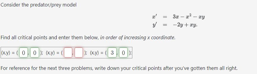 Consider the predator/prey model
x'
y'
=
=
3x - x² - xy
-2y + xy.
Find all critical points and enter them below, in order of increasing x coordinate.
(x,y) = (0, 0); (x,y) = (
); (x,y) = (3 0);
For reference for the next three problems, write down your critical points after you've gotten them all right.