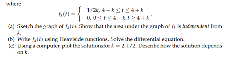 where
fk(t) =
1/2k, 4-k≤t≤4+k
0, 0≤ t ≤4-k,t≥4+k*
(a) Sketch the graph of f(t). Show that the area under the graph of få is independent from
k.
(b) Write f(t) using Heaviside functions. Solve the differential equation.
(c) Using a computer, plot the solutionsfor k = 2,1/2. Describe how the solution depends
on k.