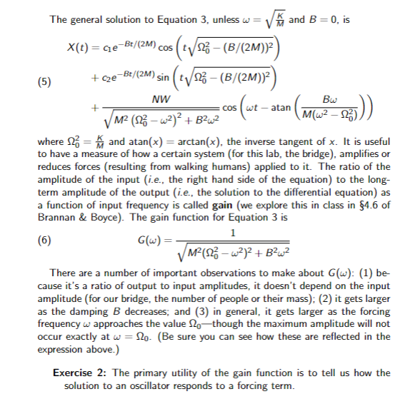 The general solution to Equation 3, unless w = √ and B = 0, is
X(t) = G₁e¬Bt/(2M) cos (t√/1² – (B/(2M)}²)
+ C₂e-B²/(2M) sin t√√23 - (B/(2M))²)
NW
(5)
Bw
- cos (wt -atan (M(W² 525)))
/M² (S2² - w²)² + B²w²
where
and atan(x) = arctan(x), the inverse tangent of x. It is useful
to have a measure of how a certain system (for this lab, the bridge), amplifies or
reduces forces (resulting from walking humans) applied to it. The ratio of the
amplitude of the input (i.e., the right hand side of the equation) to the long-
term amplitude of the output (i.e., the solution to the differential equation) as
a function of input frequency is called gain (we explore this in class in §4.6 of
Brannan & Boyce). The gain function for Equation 3 is
1
(6)
G(w) =.
/M² (S2²3 - w²)² + B²w²
There are a number of important observations to make about G(w): (1) be-
cause it's a ratio of output to input amplitudes, it doesn't depend on the input
amplitude (for our bridge, the number of people or their mass); (2) it gets larger
as the damping B decreases; and (3) in general, it gets larger as the forcing
frequency w approaches the value 2o-though the maximum amplitude will not
occur exactly at w = No. (Be sure you can see how these are reflected in the
expression above.)
Exercise 2: The primary utility of the gain function is to tell us how the
solution to an oscillator responds to a forcing term.