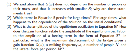 (1) We said above that G(w) does not depend on the number of people or
their mass, and that it increases with smaller B; why are these state-
ments true?
(2) Which terms in Equation 5 persist for large times? For large times, what
happens to the dependence of the solution on the initial conditions?
(3) What is the amplitude of the equilibrium oscillation in Equation 5? How
does the gain function relate the amplitude of the equilibrium oscillation
to the amplitude of a forcing term in the form of Equation 3? In
particular, what is the maximum displacement of the bridge given a
gain function G(w), a walking frequency w, a number of people N, and
the lateral force per person W?