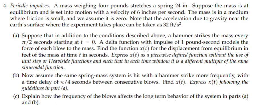 4. Periodic impulses. A mass weighing four pounds stretches a spring 24 in. Suppose the mass is at
equilibrium and is set into motion with a velocity of 6 inches per second. The mass is in a medium
where friction is small, and we assume it is zero. Note that the acceleration due to gravity near the
earth's surface where the experiment takes place can be taken as 32 ft/s².
(a) Suppose that in addition to the conditions described above, a hammer strikes the mass every
π/2 seconds starting at t = 0. A delta function with impulse of 1 pound-second models the
force of each blow to the mass. Find the function x(t) for the displacement from equilibrium in
feet of the mass at time t in seconds. Express x(t) as a piecewise defined function without the use of
unit step or Heaviside functions and such that in each time window it is a different multiple of the same
sinusoidal function.
(b) Now assume the same spring-mass system is hit with a hammer strike more frequently, with
a time delay of π/4 seconds between consecutive blows. Find x(t). Express x(t) following the
guidelines in part (a).
(c) Explain how the frequency of the blows affects the long term behavior of the system in parts (a)
and (b).