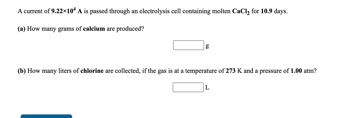 A current of 9.22×10* A is passed through an electrolysis cell containing molten CaCl, for 10.9 days.
(a) How many grams of calcium are produced?
(b) How many liters of chlorine are collected, if the gas is at a temperature of 273 K and a pressure of 1.00 atm?

