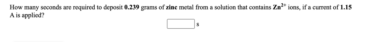How many seconds are required to deposit 0.239 grams of zinc metal from a solution that contains Zn2+ ions, if a current of 1.15
A is applied?
S
