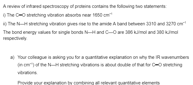 A review of infrared spectroscopy of proteins contains the following two statements:
i) The C=O stretching vibration absorbs near 1650 cm™¹
ii) The N-H stretching vibration gives rise to the amide A band between 3310 and 3270 cm-¹
The bond energy values for single bonds N-H and C-O are 386 kJ/mol and 380 kJ/mol
respectively.
a) Your colleague is asking you for a quantitative explanation on why the IR wavenumbers
(in cm-¹) of the N-H stretching vibrations is about double of that for C=O stretching
vibrations.
Provide your explanation by combining all relevant quantitative elements