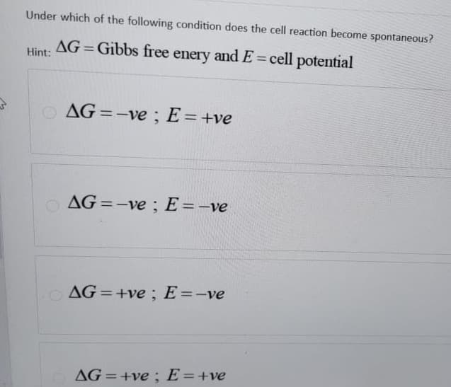 S
Under which of the following condition does the cell reaction become spontaneous?
AG=Gibbs free enery and E= cell potential
Hint:
AG=-ve; E = +ve
AG=-ve; E= -ve
AG=+ve; E=-ve
AG=+ve; E = +ve