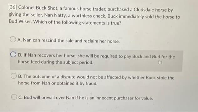 [36] Colonel Buck Shot, a famous horse trader, purchased a Clodsdale horse by
giving the seller, Nan Natty, a worthless check. Buck immediately sold the horse to
Bud Wiser. Which of the following statements is true?
A. Nan can rescind the sale and reclaim her horse.
D. If Nan recovers her horse, she will be required to pay Buck and Bud for the
horse feed during the subject period.
B. The outcome of a dispute would not be affected by whether Buck stole the
horse from Nan or obtained it by fraud.
OC. Bud will prevail over Nan if he is an innocent purchaser for value.