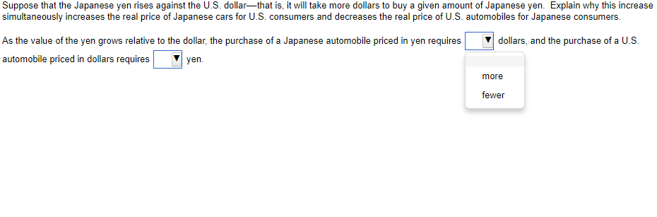 Suppose that the Japanese yen rises against the U.S. dollar-that is, it will take more dollars to buy a given amount of Japanese yen. Explain why this increase
simultaneously increases the real price of Japanese cars for U.S. consumers and decreases the real price of U.S. automobiles for Japanese consumers.
dollars, and the purchase of a U.S.
As the value of the yen grows relative to the dollar, the purchase of a Japanese automobile priced in yen requires
automobile priced in dollars requires
yen.
more
fewer