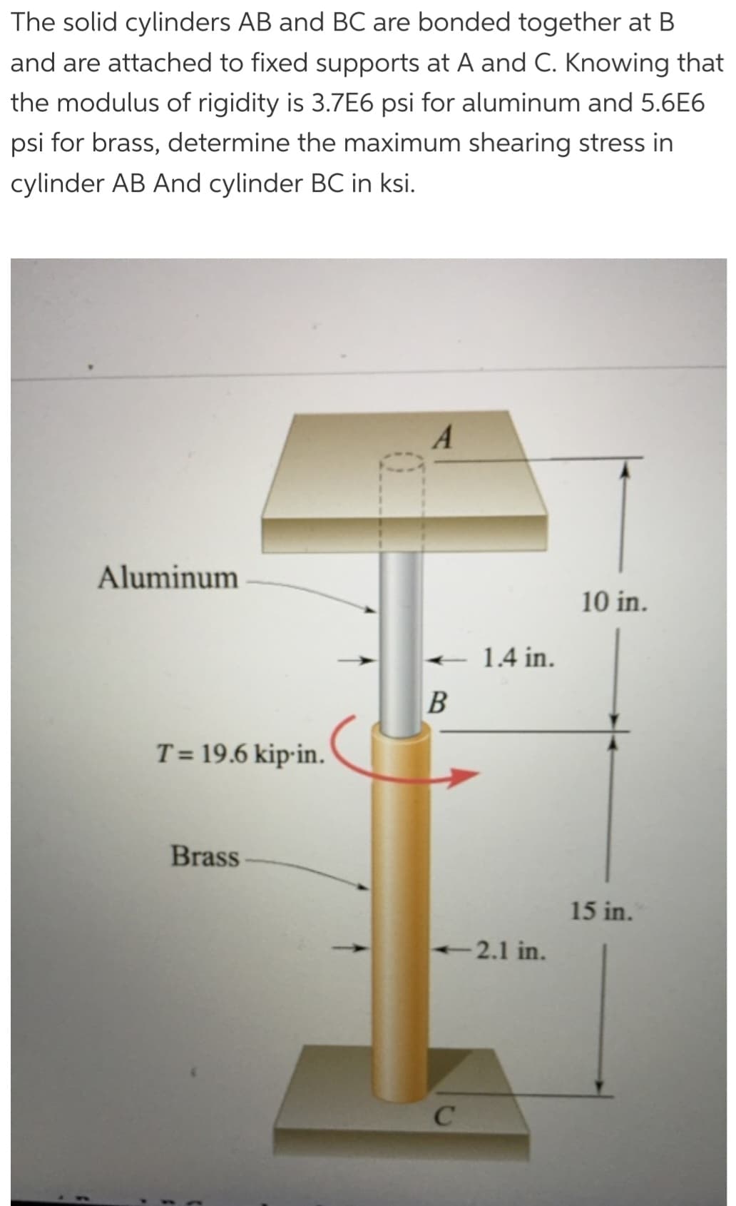 The solid cylinders AB and BC are bonded together at B
and are attached to fixed supports at A and C. Knowing that
the modulus of rigidity is 3.7E6 psi for aluminum and 5.6E6
psi for brass, determine the maximum shearing stress in
cylinder AB And cylinder BC in ksi.
1
Aluminum
T= 19.6 kip-in.
Brass
A
- 1.4 in.
B
<-2.1 in.
C
10 in.
15 in.