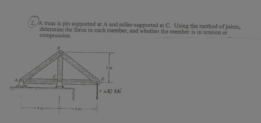 2. A truss is pin supported at A and roller-supported at C. Using the method of joints,
determine the force in each member, and whether the member is in tension or
compression.
m
20
D
3 m
F =10 KN