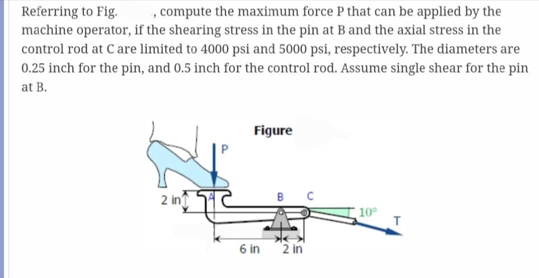 Referring to Fig.
·"
compute the maximum force P that can be applied by the
machine operator, if the shearing stress in the pin at B and the axial stress in the
control rod at C are limited to 4000 psi and 5000 psi, respectively. The diameters are
0.25 inch for the pin, and 0.5 inch for the control rod. Assume single shear for the pin
at B.
2 in
Figure
6 in
2 in
10°
T